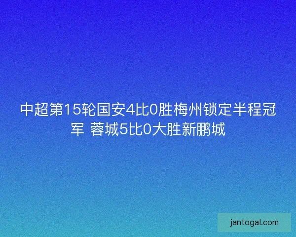 中超第15轮国安4比0胜梅州锁定半程冠军 蓉城5比0大胜新鹏城