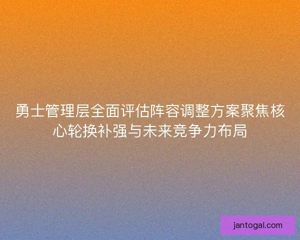 勇士管理层全面评估阵容调整方案聚焦核心轮换补强与未来竞争力布局